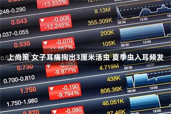 上尚策 女子耳痛掏出3厘米活虫 夏季虫入耳频发