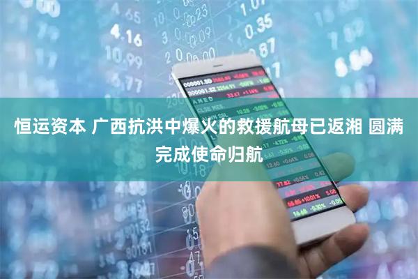 恒运资本 广西抗洪中爆火的救援航母已返湘 圆满完成使命归航