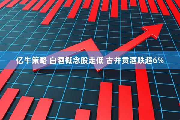 亿牛策略 白酒概念股走低 古井贡酒跌超6%