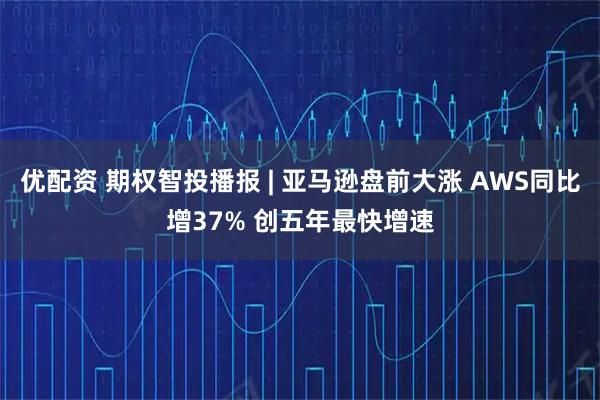 优配资 期权智投播报 | 亚马逊盘前大涨 AWS同比增37% 创五年最快增速